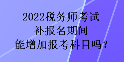 2022稅務(wù)師考試補(bǔ)報(bào)名期間能增加報(bào)考科目嗎？