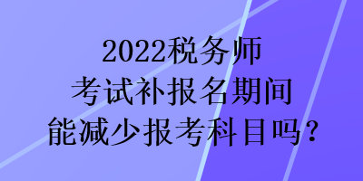 2022稅務(wù)師考試補(bǔ)報(bào)名期間能減少報(bào)考科目嗎？