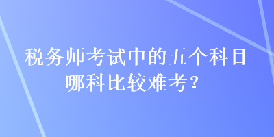 稅務(wù)師考試中的五個科目哪科比較難考？