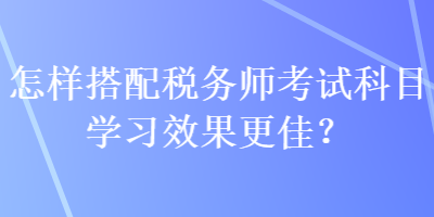 怎樣搭配稅務(wù)師考試科目學(xué)習(xí)效果更佳？