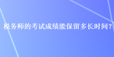 稅務(wù)師的考試成績(jī)能保留多長(zhǎng)時(shí)間？