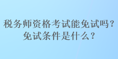 稅務師資格考試能免試嗎？免試條件是什么？