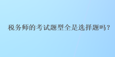 稅務(wù)師的考試題型全是選擇題嗎？