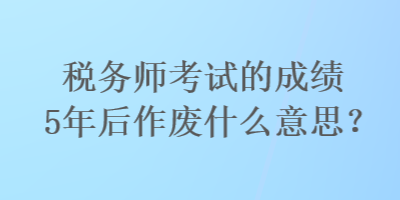 稅務(wù)師考試的成績5年后作廢什么意思？