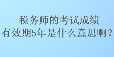 稅務(wù)師的考試成績有效期5年是什么意思啊？