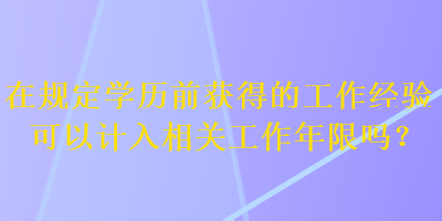 在規(guī)定學歷前獲得的工作經(jīng)驗可以計入相關(guān)工作年限嗎？