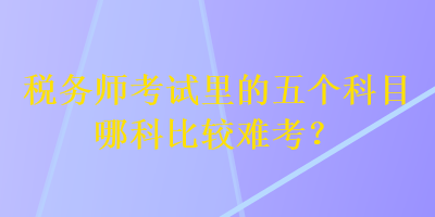 稅務師考試里的五個科目哪科比較難考？