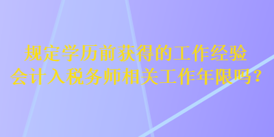 規(guī)定學(xué)歷前獲得的工作經(jīng)驗(yàn)會計(jì)入稅務(wù)師相關(guān)工作年限嗎？