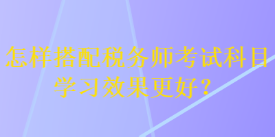 怎樣搭配稅務(wù)師考試科目學(xué)習(xí)效果更好？