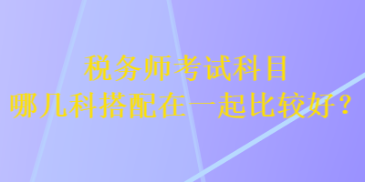 稅務(wù)師考試科目哪幾科搭配在一起比較好？