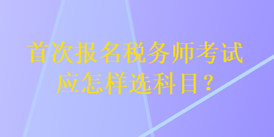 首次報(bào)名稅務(wù)師考試應(yīng)怎樣選科目？