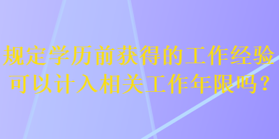 規(guī)定學歷前獲得的工作經(jīng)驗可以計入相關工作年限嗎？