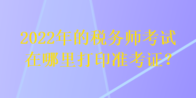 2022年的稅務(wù)師考試在哪里打印準(zhǔn)考證？