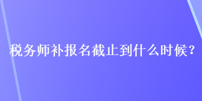 稅務(wù)師補報名截止到什么時候？