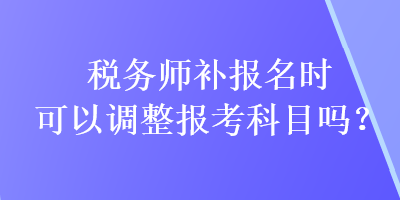 稅務師補報名時可以調(diào)整報考科目嗎？