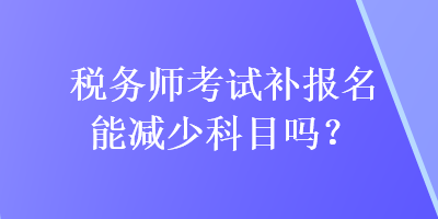 稅務(wù)師考試補報名能減少科目嗎？