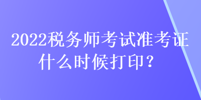 2022稅務(wù)師考試準(zhǔn)考證什么時(shí)候打印？