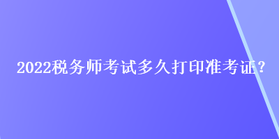 2022稅務(wù)師考試多久打印準考證？