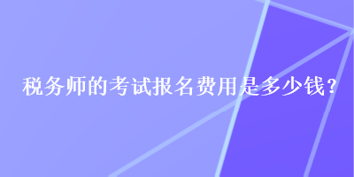 稅務(wù)師的考試報(bào)名費(fèi)用是多少錢？