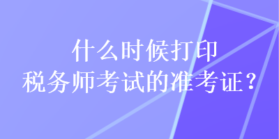 什么時(shí)候打印稅務(wù)師考試的準(zhǔn)考證？