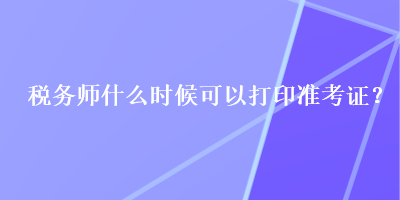 稅務(wù)師什么時(shí)候可以打印準(zhǔn)考證？