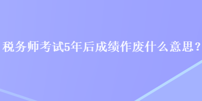 稅務(wù)師考試5年后成績作廢什么意思？