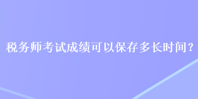 稅務(wù)師考試成績(jī)可以保存多長(zhǎng)時(shí)間？