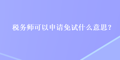 稅務(wù)師可以申請免試什么意思？