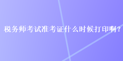 稅務(wù)師考試準(zhǔn)考證什么時(shí)候打印??？