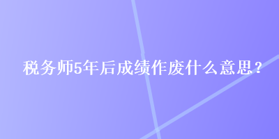 稅務師5年后成績作廢什么意思？