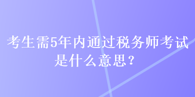 考生需5年內(nèi)通過稅務師考試是什么意思？