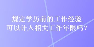 規(guī)定學(xué)歷前的工作經(jīng)驗可以計入相關(guān)工作年限嗎？