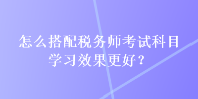 怎么搭配稅務(wù)師考試科目學(xué)習(xí)效果更好？