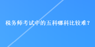 稅務(wù)師考試中的五科哪科比較難？