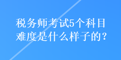 稅務(wù)師考試5個(gè)科目難度是什么樣子的？