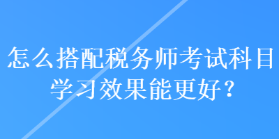 怎么搭配稅務(wù)師考試科目學(xué)習(xí)效果能更好？