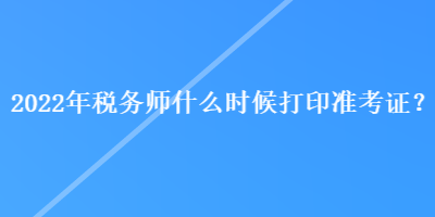 2022年稅務(wù)師什么時候打印準(zhǔn)考證？