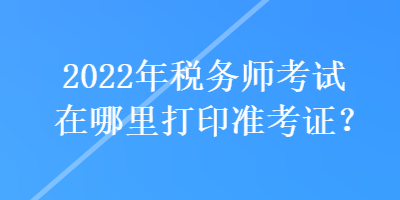 2022年稅務(wù)師考試在哪里打印準(zhǔn)考證？