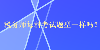 稅務(wù)師每科考試題型一樣嗎？