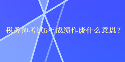 稅務師考試5年成績作廢什么意思？