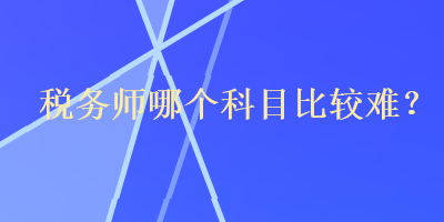 稅務(wù)師哪個(gè)科目比較難？