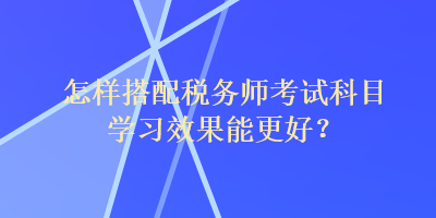 怎樣搭配稅務(wù)師考試科目學(xué)習(xí)效果能更好？