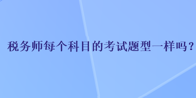 稅務(wù)師每個科目的考試題型一樣嗎？