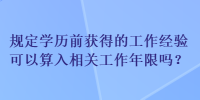 規(guī)定學(xué)歷前獲得的工作經(jīng)驗(yàn)可以算入相關(guān)工作年限嗎？