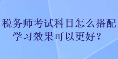 稅務(wù)師考試科目怎么搭配學(xué)習(xí)效果可以更好？