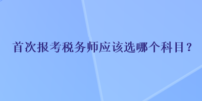 首次報考稅務(wù)師應(yīng)該選哪個科目？