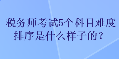 稅務(wù)師考試5個科目難度排序是什么樣子的？