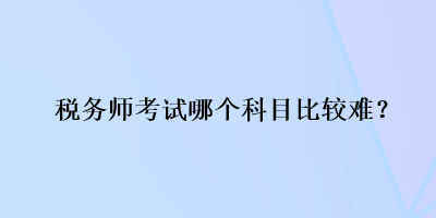 稅務(wù)師考試哪個(gè)科目比較難？