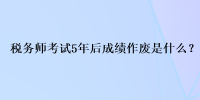 稅務(wù)師考試5年后成績作廢是什么？