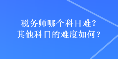 稅務(wù)師哪個科目難？其他科目的難度如何？